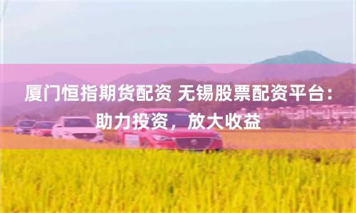 厦门恒指期货配资 无锡股票配资平台：助力投资，放大收益