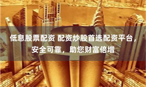 低息股票配资 配资炒股首选配资平台，安全可靠，助您财富倍增