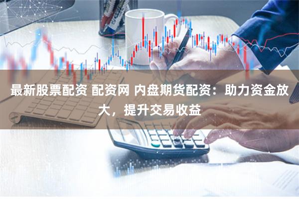 最新股票配资 配资网 内盘期货配资：助力资金放大，提升交易收益