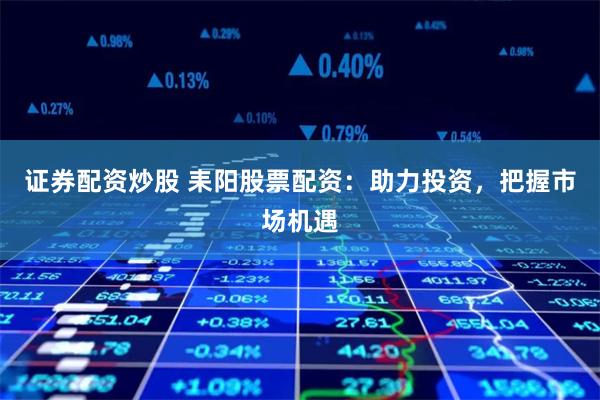 证券配资炒股 耒阳股票配资：助力投资，把握市场机遇