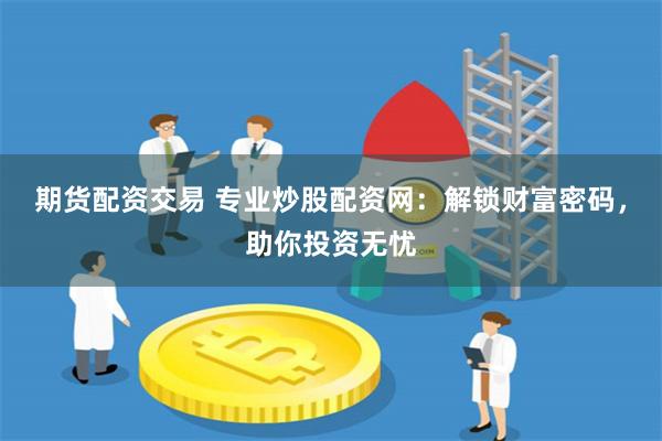 期货配资交易 专业炒股配资网：解锁财富密码，助你投资无忧