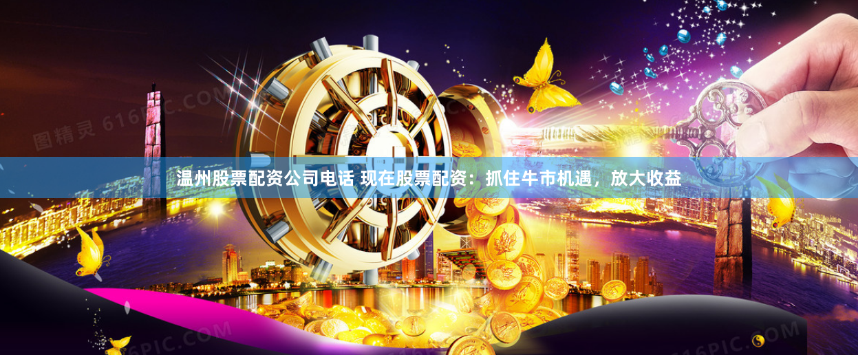 温州股票配资公司电话 现在股票配资：抓住牛市机遇，放大收益