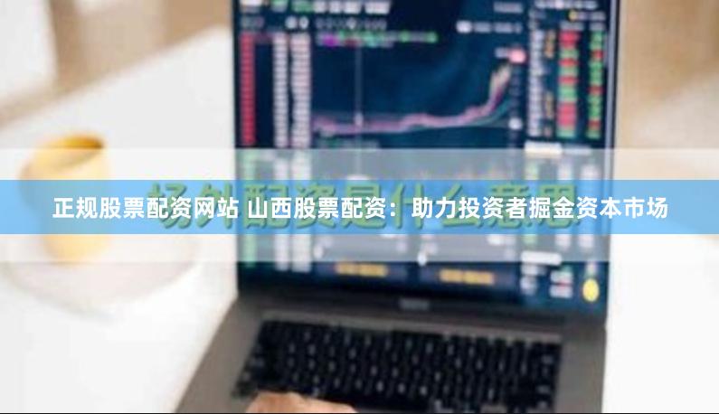 正规股票配资网站 山西股票配资：助力投资者掘金资本市场