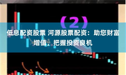 低息配资股票 河源股票配资：助您财富增值，把握投资良机