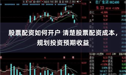 股票配资如何开户 清楚股票配资成本，规划投资预期收益