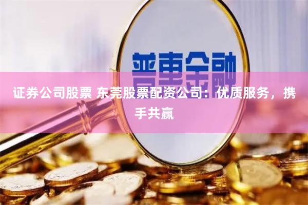 证券公司股票 东莞股票配资公司：优质服务，携手共赢