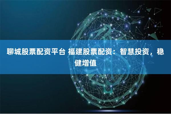 聊城股票配资平台 福建股票配资：智慧投资，稳健增值