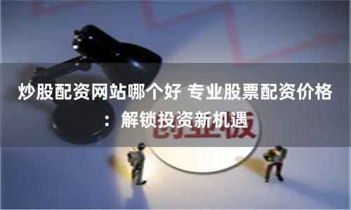 炒股配资网站哪个好 专业股票配资价格：解锁投资新机遇