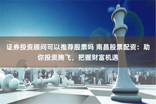 证券投资顾问可以推荐股票吗 南昌股票配资：助你投资腾飞，把握财富机遇
