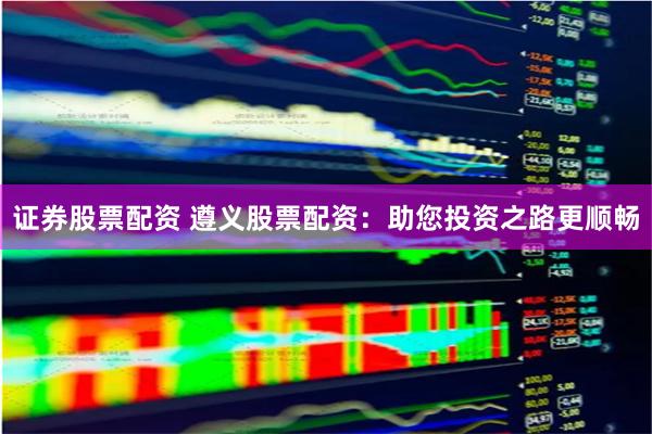 证券股票配资 遵义股票配资：助您投资之路更顺畅