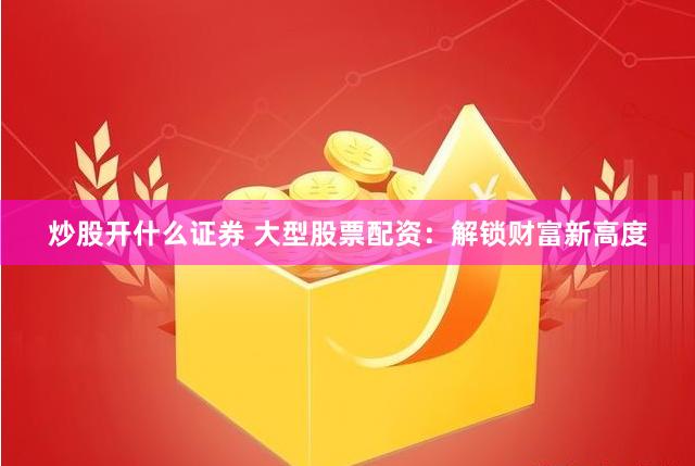 炒股开什么证券 大型股票配资：解锁财富新高度