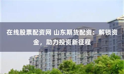 在线股票配资网 山东期货配资：解锁资金，助力投资新征程