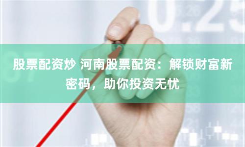 股票配资炒 河南股票配资：解锁财富新密码，助你投资无忧