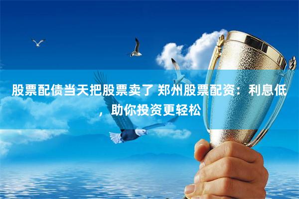 股票配债当天把股票卖了 郑州股票配资：利息低，助你投资更轻松