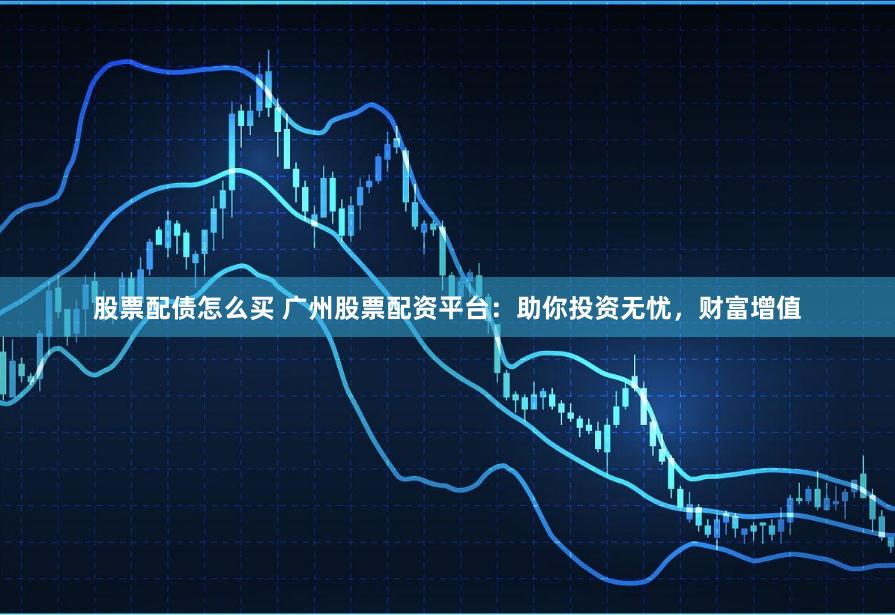 股票配债怎么买 广州股票配资平台：助你投资无忧，财富增值
