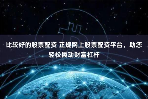 比较好的股票配资 正规网上股票配资平台，助您轻松撬动财富杠杆