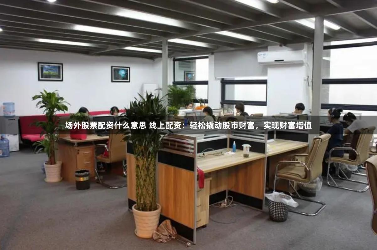 场外股票配资什么意思 线上配资：轻松撬动股市财富，实现财富增值