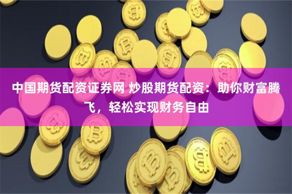 中国期货配资证券网 炒股期货配资：助你财富腾飞，轻松实现财务自由