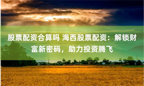 股票配资合算吗 海西股票配资：解锁财富新密码，助力投资腾飞