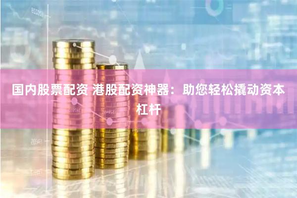 国内股票配资 港股配资神器：助您轻松撬动资本杠杆