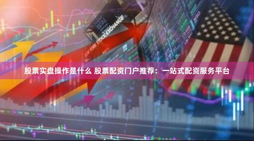 股票实盘操作是什么 股票配资门户推荐：一站式配资服务平台