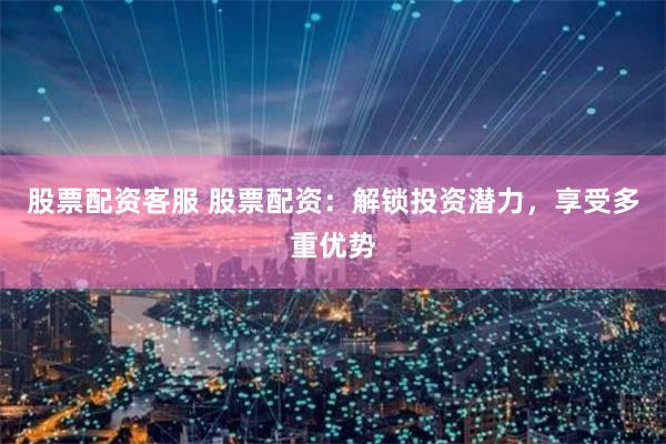 股票配资客服 股票配资：解锁投资潜力，享受多重优势