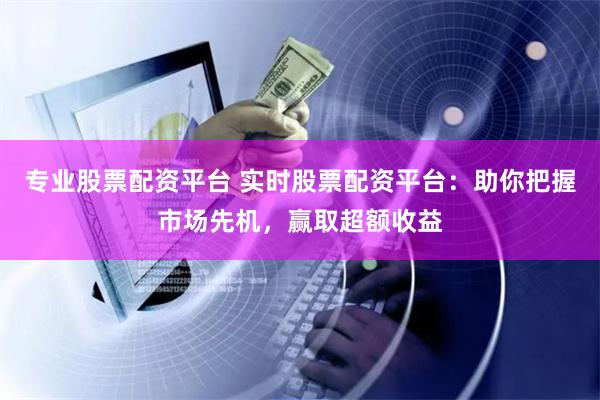 专业股票配资平台 实时股票配资平台：助你把握市场先机，赢取超额收益