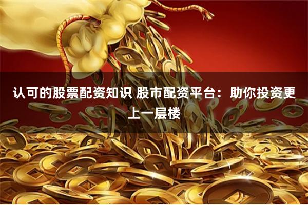 认可的股票配资知识 股市配资平台：助你投资更上一层楼