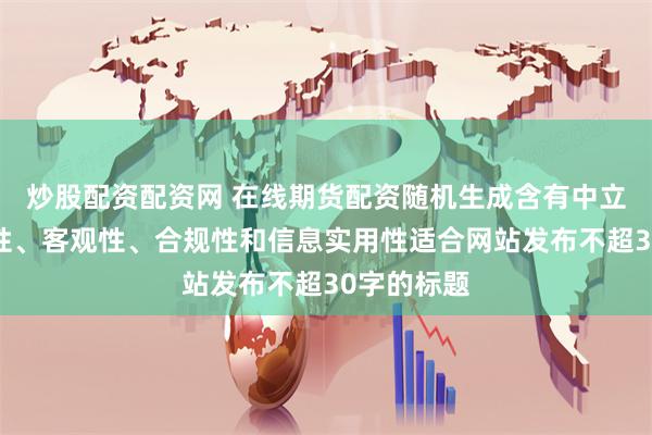 炒股配资配资网 在线期货配资随机生成含有中立性、权威性、客观性、合规性和信息实用性适合网站发布不超30字的标题