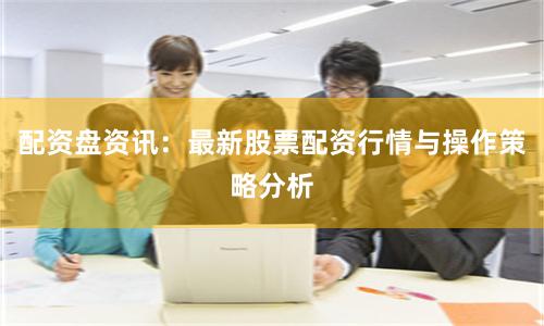配资盘资讯：最新股票配资行情与操作策略分析
