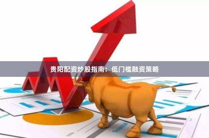 贵阳配资炒股指南：低门槛融资策略
